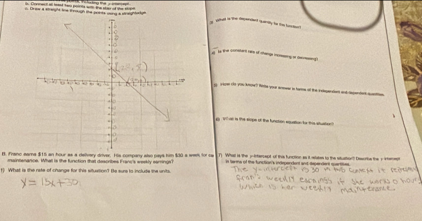 pont , including the yintercept . 
b. Connect at least two points with the stair of the slope 
c. Draw a straight line through the points using a straightedge 
3) Whatt is the dependent quantity for this lincsion? 
_ 
A ts the constant rate of change incressing or decreasing? 
5 How do you know? Write your answer in terms of the independent and dependent quentities. 
6) What is the slope of the function equation for this situation? 
B. Franc earns $15 an hour as a delivery driver, His company also pays him $30 a week for cw 7) What is the y-intercept of this function as it relates to the situation? Describe the y interept 
maintenance. What is the function that describes Franc's weekly earnings? in terms of the function's independent and dependent quantities. 
1) What is the rate of change for this situation? Be sure to include the units.