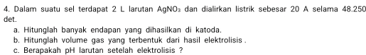 Dalam suatu sel terdapat 2 L larutan AgNO₃ dan dialirkan listrik sebesar 20 A selama 48.250
det. 
a. Hitunglah banyak endapan yang dihasilkan di katoda. 
b. Hitunglah volume gas yang terbentuk dari hasil elektrolisis . 
c. Berapakah pH larutan setelah elektrolisis ?