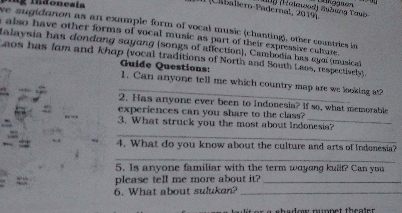 Indonesía 
Bunggaan 
ul (Halawod) Subang Taub 
1 (Caballero-Padernal, 2019). 
we sugidanon as an example form of vocal music (chanting), other countries in 
a also have other forms of vocal music as part of their expressive culture. 
Ialaysia has dondang sayang (songs of affection), Cambodia has αyαί (musical 
aos has lam and khap (vocal traditions of North and South Laos, respectively). 
Guide Questions: 
_1. Can anyone tell me which country map are we looking at? 
2. Has anyone ever been to Indonesia? If so, what memorable 
experiences can you share to the class? 
3. What struck you the most about Indonesia? 
_ 
4. What do you know about the culture and arts of Indonesia? 
_ 
5. Is anyone familiar with the term wayang kulit? Can you 
please tell me more about it?_ 
6. What about sulukan?_ 
o a shadow nunpet theater .