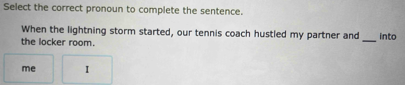 Select the correct pronoun to complete the sentence. 
When the lightning storm started, our tennis coach hustled my partner and into 
the locker room. 
_ 
me I