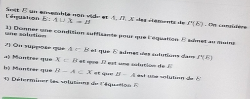 Soit E un ensemble non vide et A, B, X des éléments de P(E)
l'équation E:A∪ X=B. On considère 
une solution 
1) Donner une condition suffisante pour que l'équation E admet au moins 
2) On suppose que A⊂ B et que E admet des solutions dans P(E)
a) Montrer que X⊂ B et que B est une solution de E
b) Montrer que B-A⊂ X et que B-A est une solution de E
3) Déterminer les solutions de l'équation E