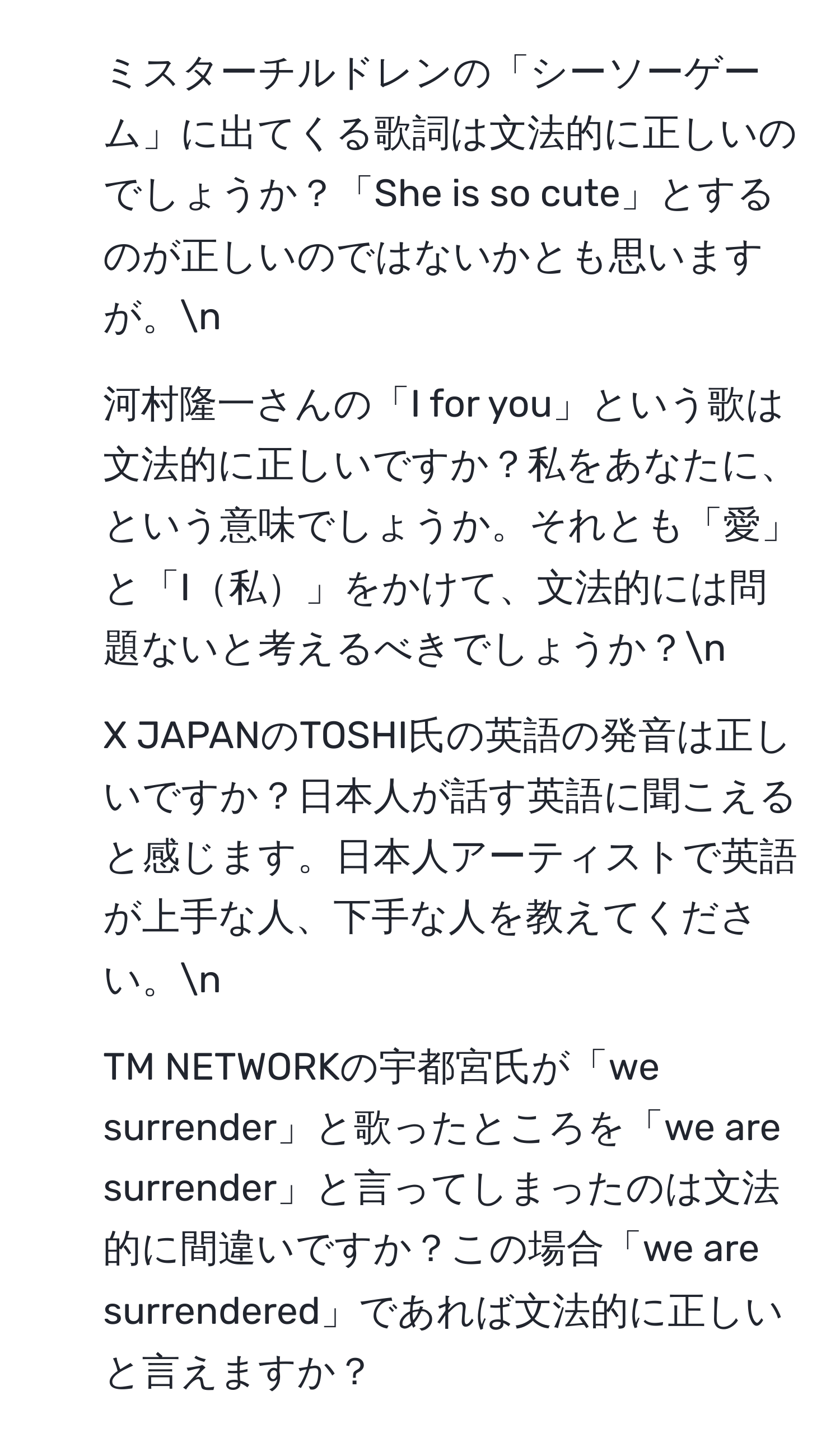 ミスターチルドレンの「シーソーゲーム」に出てくる歌詞は文法的に正しいのでしょうか？「She is so cute」とするのが正しいのではないかとも思いますが。n
2. 河村隆一さんの「I for you」という歌は文法的に正しいですか？私をあなたに、という意味でしょうか。それとも「愛」と「I私」をかけて、文法的には問題ないと考えるべきでしょうか？n
3. X JAPANのTOSHI氏の英語の発音は正しいですか？日本人が話す英語に聞こえると感じます。日本人アーティストで英語が上手な人、下手な人を教えてください。n
4. TM NETWORKの宇都宮氏が「we surrender」と歌ったところを「we are surrender」と言ってしまったのは文法的に間違いですか？この場合「we are surrendered」であれば文法的に正しいと言えますか？