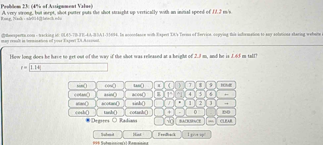 Problem 23: (4% of Assignment Value)
A very strong, but inept, shot putter puts the shot straight up vertically with an initial speed of 11.2 m/s.
Rung, Nash - nlr014@latech.edu
@theexpertta.com - tracking id: 0L65-7B-FE-4A-B3A1-55694. In accordance with Expert TA's Terms of Service. copying this information to any solutions sharing website
may result in termination of your Expert TA Account.
How long does he have to get out of the way if the shot was released at a height of 2.3 m, and he is 1.65 m tall?
t=|1.14|
sin () cos bigcirc tan() π ( ) 7 8 9 HOME
cotan() asin () acos() E 1^ ^↓ 4 5 6 ←
atan() acotan() sinh() / 1 2 3 →
cosh() tanh() cotanh() + 0 END
Degrees Radians √o BACKSPACE DEL CLEAR
Submit Hint Feedback I give up!
998 Submission(s) Remaining