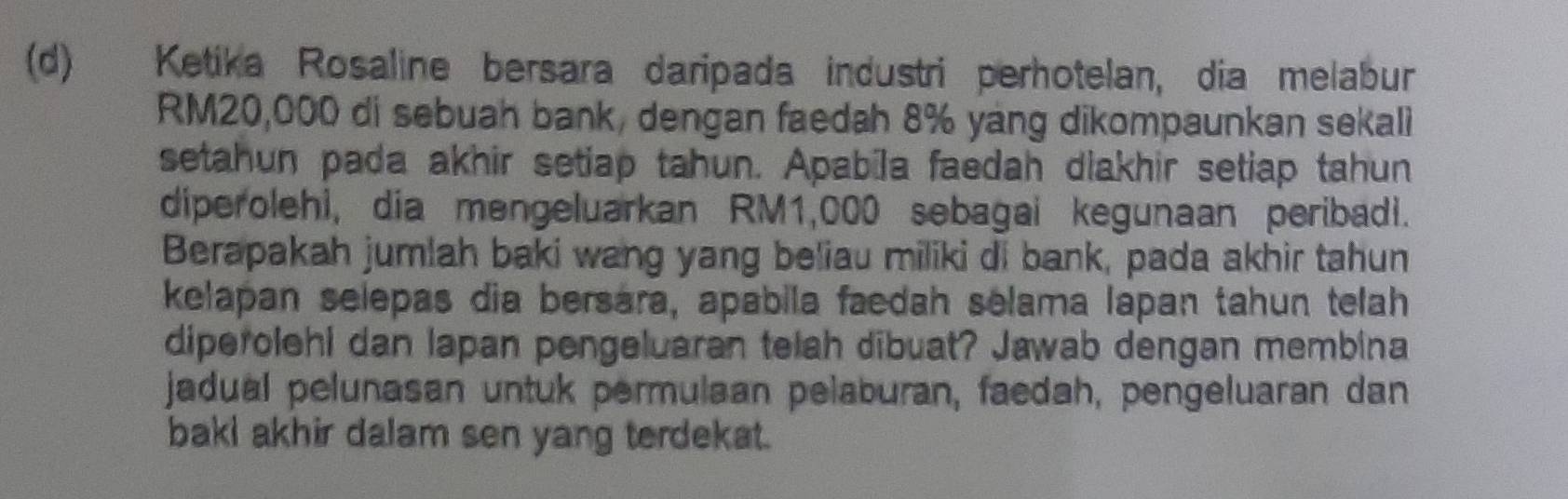 Ketika Rosaline bersara daripada industri perhotelan, dia melabur
RM20,000 di sebuah bank, dengan faedah 8% yáng dikompaunkan sekali 
setahun pada akhir setiap tahun. Apabīla faedah diakhir setiap tahun 
diperolehi, dia mengeluarkan RM1,000 sebagai kegunaan peribadi. 
Berapakah jumlah baki wang yang beliau miliki di bank, pada akhir tahun 
kelapan selepas dia bersara, apabila faedah selama lapan tahun telah 
diperolehi dan lapan pengeluaran telah dibuat? Jawab dengan membina 
jadual pelunasan untuk permulaan pelaburan, faedah, pengeluaran dan 
baki akhir dalam sen yang terdekat.