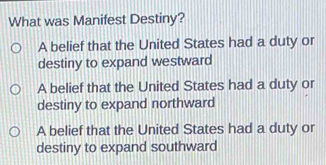 What was Manifest Destiny?
A belief that the United States had a duty or
destiny to expand westward
A belief that the United States had a duty or
destiny to expand northward
A belief that the United States had a duty or
destiny to expand southward