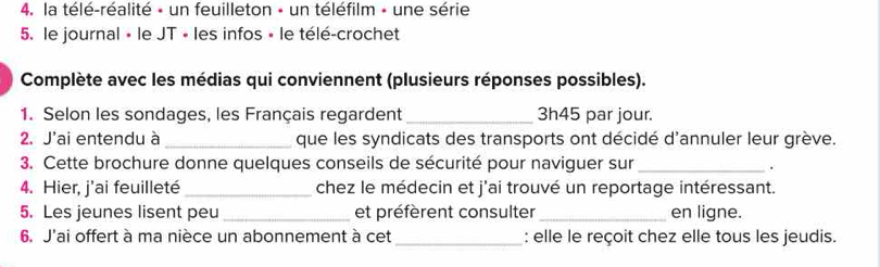 la télé-réalité » un feuilleton - un téléfilm - une série 
5. le journal » le JT « les infos « le télé-crochet 
Complète avec les médias qui conviennent (plusieurs réponses possibles). 
1. Selon les sondages, les Français regardent _ 3h45 par jour. 
2. J'ai entendu à _que les syndicats des transports ont décidé d'annuler leur grève. 
3. Cette brochure donne quelques conseils de sécurité pour naviguer sur_ 
. 
4. Hier, j'ai feuilleté _chez le médecin et j'ai trouvé un reportage intéressant. 
5. Les jeunes lisent peu _et préfèrent consulter _en ligne. 
6. J'ai offert à ma nièce un abonnement à cet_ : elle le reçoit chez elle tous les jeudis.