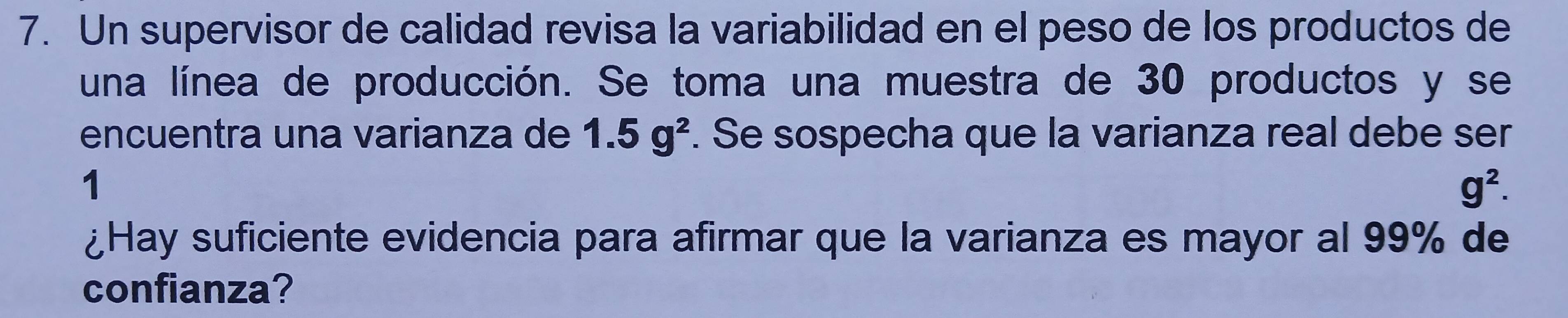 Un supervisor de calidad revisa la variabilidad en el peso de los productos de 
una línea de producción. Se toma una muestra de 30 productos y se 
encuentra una varianza de 1.5g^2. Se sospecha que la varianza real debe ser 
1
g^2. 
¿Hay suficiente evidencia para afirmar que la varianza es mayor al 99% de 
confianza?