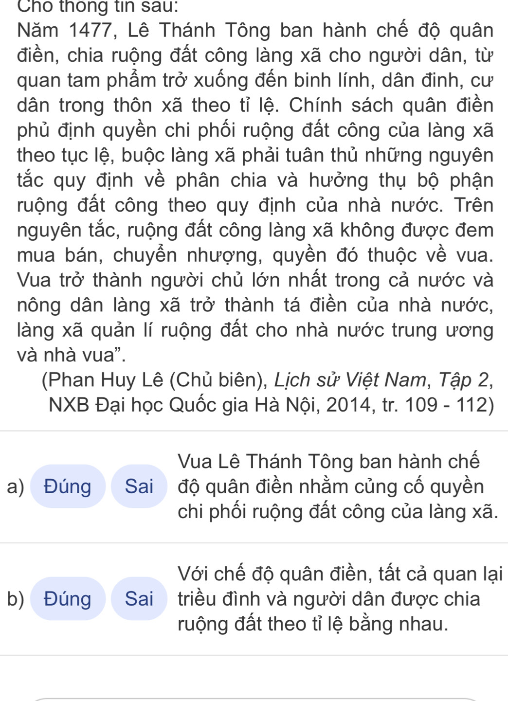 Cho thông tin sau: 
Năm 1477, Lê Thánh Tông ban hành chế độ quân 
điền, chia ruộng đất công làng xã cho người dân, từ 
quan tam phẩm trở xuống đến binh lính, dân đinh, cư 
dân trong thôn xã theo tỉ lệ. Chính sách quân điền 
phủ định quyền chi phối ruộng đất công của làng xã 
theo tục lệ, buộc làng xã phải tuân thủ những nguyên 
tắc quy định về phân chia và hưởng thụ bộ phận 
ruộng đất công theo quy định của nhà nước. Trên 
nguyên tắc, ruộng đất công làng xã không được đem 
mua bán, chuyển nhượng, quyền đó thuộc về vua. 
Vua trở thành người chủ lớn nhất trong cả nước và 
nông dân làng xã trở thành tá điền của nhà nước, 
làng xã quản lí ruộng đất cho nhà nước trung ương 
và nhà vua". 
(Phan Huy Lê (Chủ biên), Lịch sử Việt Nam, Tập 2, 
NXB Đại học Quốc gia Hà Nội, 2014, tr. 109 - 112) 
Vua Lê Thánh Tông ban hành chế 
a) Đúng Sai độ quân điền nhằm củng cố quyền 
chi phối ruộng đất công của làng xã. 
Với chế độ quân điền, tất cả quan lại 
b) Đúng Sai triều đình và người dân được chia 
ruộng đất theo tỉ lệ bằng nhau.