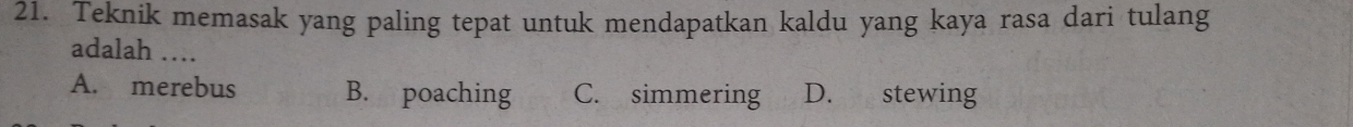 Teknik memasak yang paling tepat untuk mendapatkan kaldu yang kaya rasa dari tulang
adalah …
A. merebus B. poaching C. simmering D. stewing