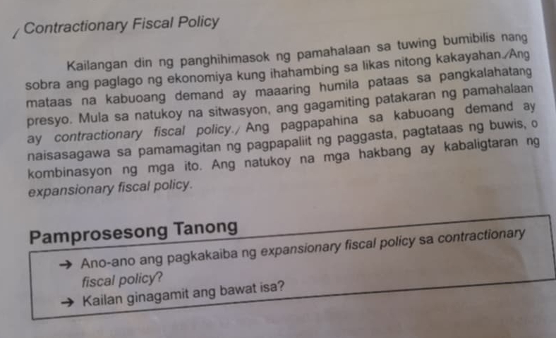 Contractionary Fiscal Policy 
Kailangan din ng panghihimasok ng pamahalaan sa tuwing bumibilis nang 
sobra ang paglago ng ekonomiya kung ihahambing sa likas nitong kakayahan./Ang 
mataas na kabuoang demand ay maaaring humila pataas sa pangkalahatang 
presyo. Mula sa natukoy na sitwasyon, ang gagamiting patakaran ng pamahalaan 
ay contractionary fiscal policy./ Ang pagpapahina sa kabuoang demand ay 
naisasagawa sa pamamagitan ng pagpapaliit ng paggasta, pagtataas ng buwis, o 
kombinasyon ng mga ito. Ang natukoy na mga hakbang ay kabaligtaran ng 
expansionary fiscal policy. 
Pamprosesong Tanong 
Ano-ano ang pagkakaiba ng expansionary fiscal policy sa contractionary 
fiscal policy? 
Kailan ginagamit ang bawat isa?