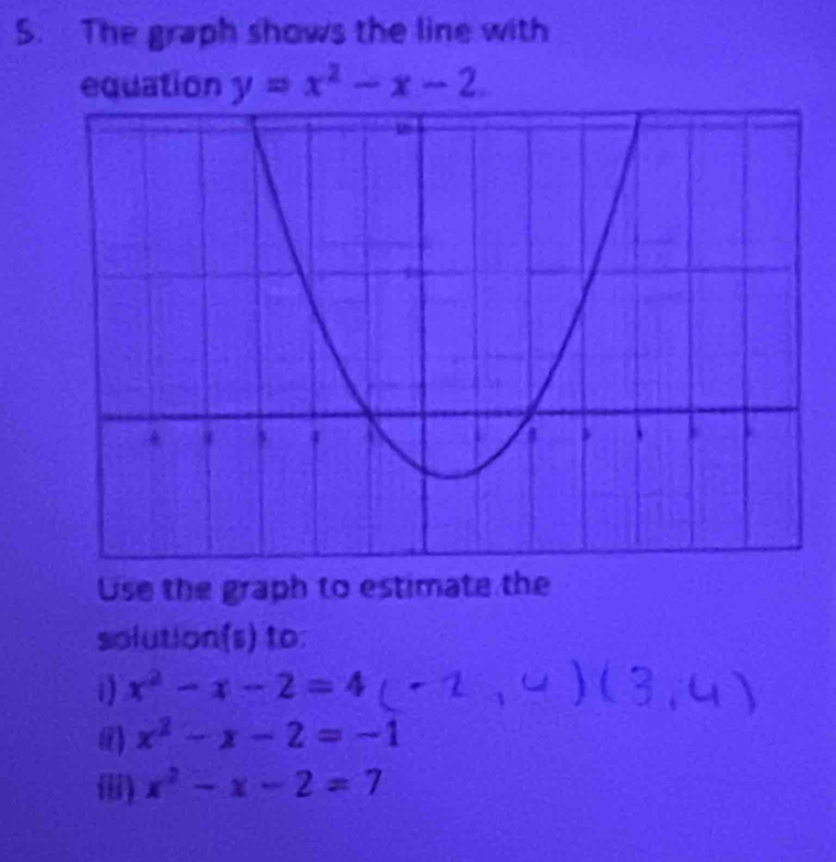 The graph shows the line with 
equation y=x^2-x-2
Use the graph to estimate the 
solution(s) to: 
1) x^2-x-2=4
() x^2-x-2=-1
) x^2-x-2=7