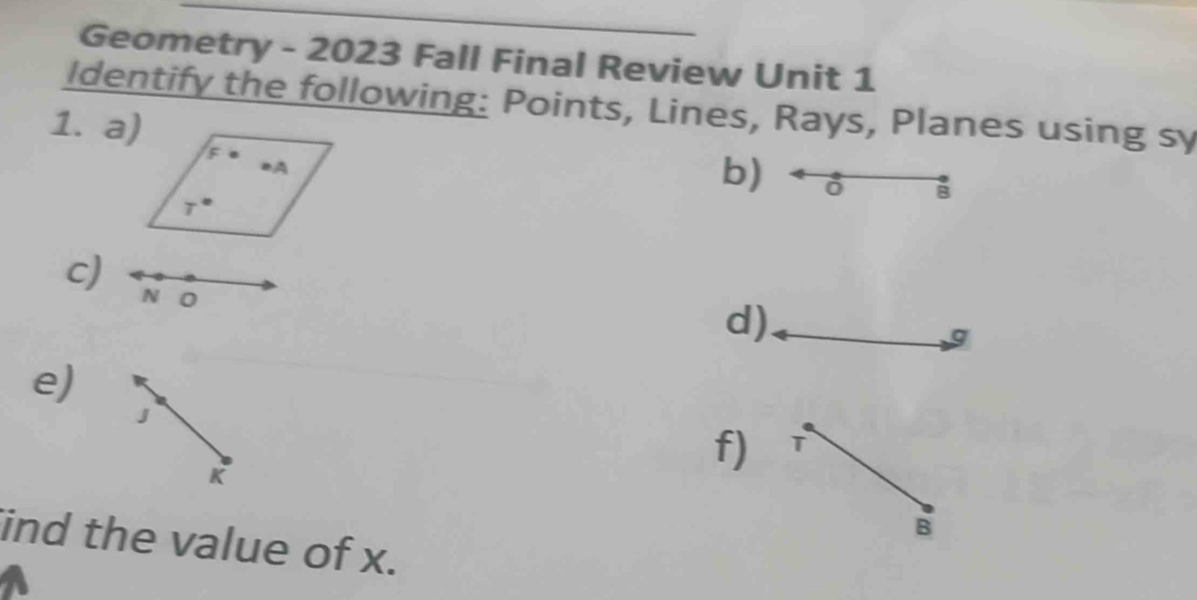 Geometry - 2023 Fall Final Review Unit 1 
Identify the following: Points, Lines, Rays, Planes using sy 
1. a) 
b) 
B 
c) N O
d) 
g 
e) 
J
K
f) T
B 
ind the value of x.