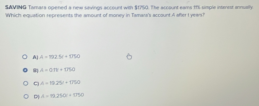 SAVING Tamara opened a new savings account with $1750. The account earns 11% simple interest annually.
Which equation represents the amount of money in Tamara's account A after t years?
A) A=192.5t+1750
B) A=0.11t+1750
C) A=19.25t+1750
D) A=19,250t+1750