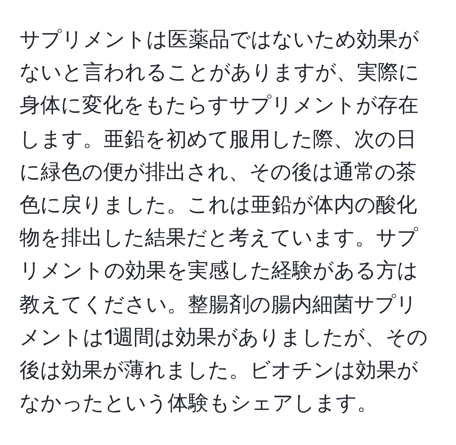 サプリメントは医薬品ではないため効果がないと言われることがありますが、実際に身体に変化をもたらすサプリメントが存在します。亜鉛を初めて服用した際、次の日に緑色の便が排出され、その後は通常の茶色に戻りました。これは亜鉛が体内の酸化物を排出した結果だと考えています。サプリメントの効果を実感した経験がある方は教えてください。整腸剤の腸内細菌サプリメントは1週間は効果がありましたが、その後は効果が薄れました。ビオチンは効果がなかったという体験もシェアします。