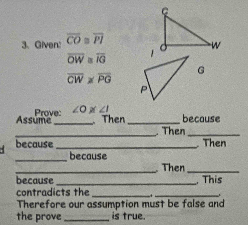 Given: overline CO≌ overline PI
overline OW≌ overline IG
G
overline CW≌ overline PG
Prove: ∠ O≌ ∠ I
Assume _. Then _because 
_. Then_ 
because _. Then 
_because 
_. Then_ 
because _, This 
contradicts the_ 
_ 
. 
Therefore our assumption must be false and 
the prove_ is true.