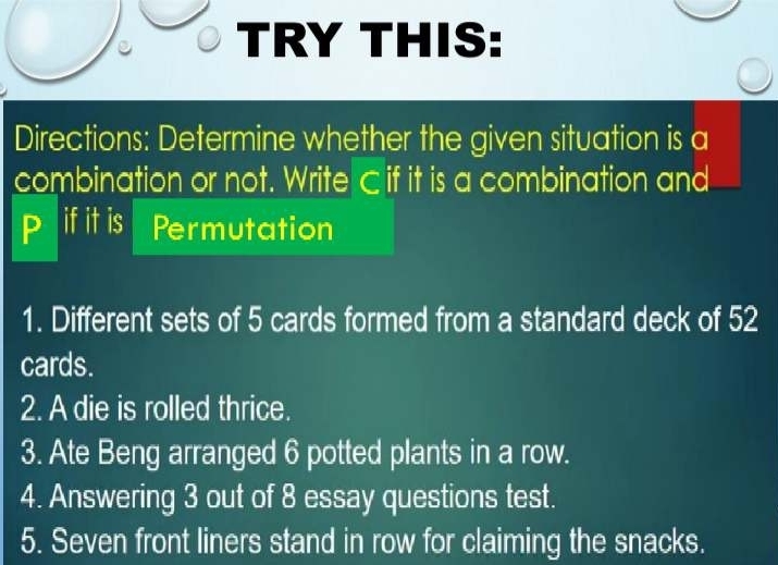 TRY THIS: 
Directions: Determine whether the given situation is a 
combination or not. Write C if it is a combination and 
P ifit is Permutation 
1. Different sets of 5 cards formed from a standard deck of 52
cards. 
2. A die is rolled thrice. 
3. Ate Beng arranged 6 potted plants in a row. 
4. Answering 3 out of 8 essay questions test. 
5. Seven front liners stand in row for claiming the snacks.