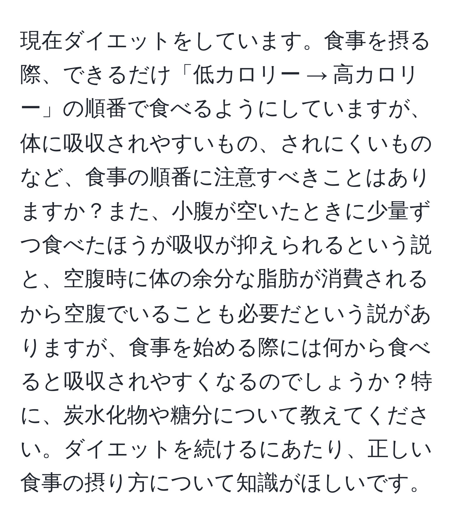 現在ダイエットをしています。食事を摂る際、できるだけ「低カロリー → 高カロリー」の順番で食べるようにしていますが、体に吸収されやすいもの、されにくいものなど、食事の順番に注意すべきことはありますか？また、小腹が空いたときに少量ずつ食べたほうが吸収が抑えられるという説と、空腹時に体の余分な脂肪が消費されるから空腹でいることも必要だという説がありますが、食事を始める際には何から食べると吸収されやすくなるのでしょうか？特に、炭水化物や糖分について教えてください。ダイエットを続けるにあたり、正しい食事の摂り方について知識がほしいです。