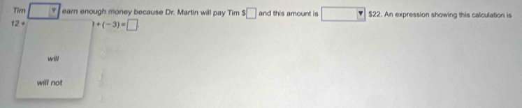 Tim v earn enough money because Dr. Martin will pay Tim $□ and this amount is □ $22. An expression showing this calculation is
12 + +(-3)=□
will
will not