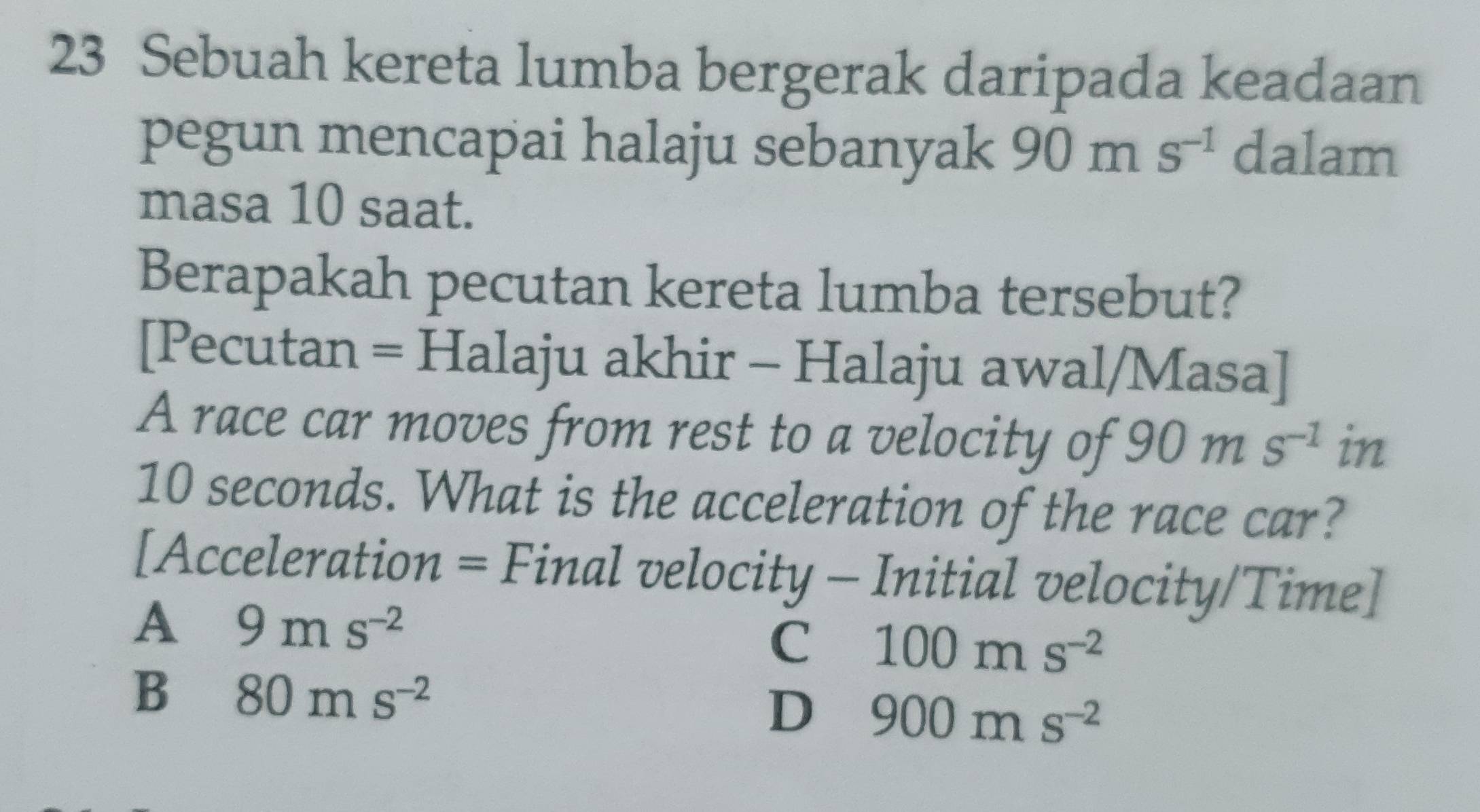 Sebuah kereta lumba bergerak daripada keadaan
pegun mencapai halaju sebanyak 90ms^(-1) dalam
masa 10 saat.
Berapakah pecutan kereta lumba tersebut?
[Pecutan = Halaju akhir - Halaju awal/Masa]
A race car moves from rest to a velocity of 90ms^(-1)in
10 seconds. What is the acceleration of the race car?
[Acceleration = Final velocity - Initial velocity/Time]
A 9ms^(-2)
C 100ms^(-2)
B 80ms^(-2)
D 900ms^(-2)