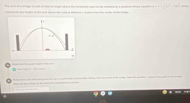 The arch of a bridge is built so that its height above the horizontal road can be modeled by a parabola whose equation is y=- 1/5 (x^2-144) , where
represents the height of the arch above the road at distance x meters from the center of the bridge.
cr Determine the peak height of the arch.
Peak height =28.8 motors
cre. Pedestrians can climb along the arch up to a point that is horizontally halfway from the center of the bridge. State the possible x values of this point on the bridge.
Write the two values on the same line separated by a comma.
Gater your noxt step here
0 0ct 24 1159