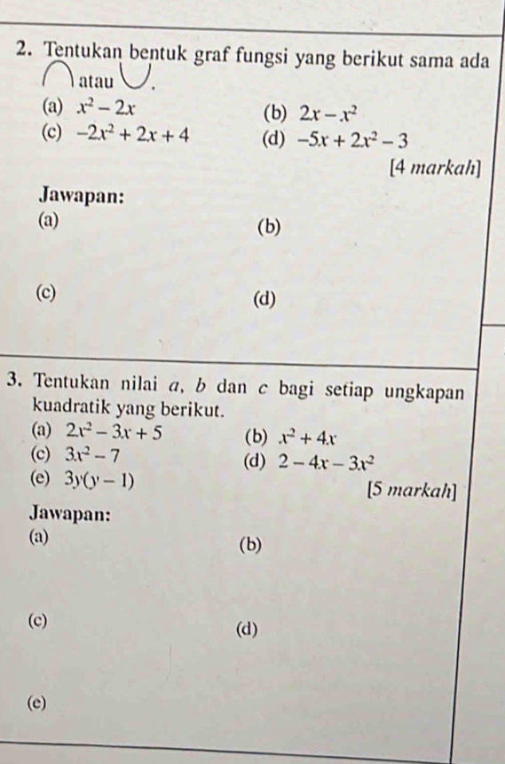 Tentukan bentuk graf fungsi yang berikut sama ada 
) atau 
(a) x^2-2x (b) 2x-x^2
(c) -2x^2+2x+4 (d) -5x+2x^2-3
[4 markah] 
Jawapan: 
(a) (b) 
(c) (d) 
3. Tentukan nilai a, b dan c bagi setiap ungkapan 
kuadratik yang berikut. 
(a) 2x^2-3x+5 (b) x^2+4x
(c) 3x^2-7 (d) 2-4x-3x^2
(e) 3y(y-1) [5 markah] 
Jawapan: 
(a) (b) 
(c) (d) 
(e)