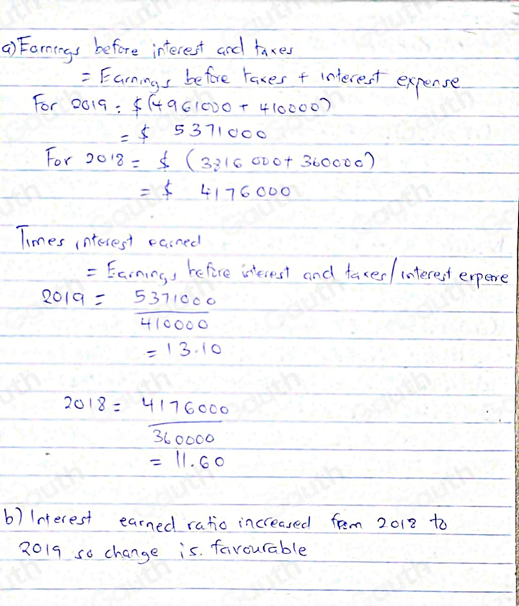 () Farnings before interest and laxes 
= Earnings before rakes f interest expense 
For 00 9=;$ (4961000+410000)
=$ 5371000
For 2018=$ (3816000+360000)
=$ 4176000
Times interest easned 
= Earning, befire interest and taxed/ interest expere
2019= 5371000/410000 
=13.10
2018= 4176000/360000 
=11.60
b) Interest earned ratio increased fem 2012 to 
2019 so change is favourable