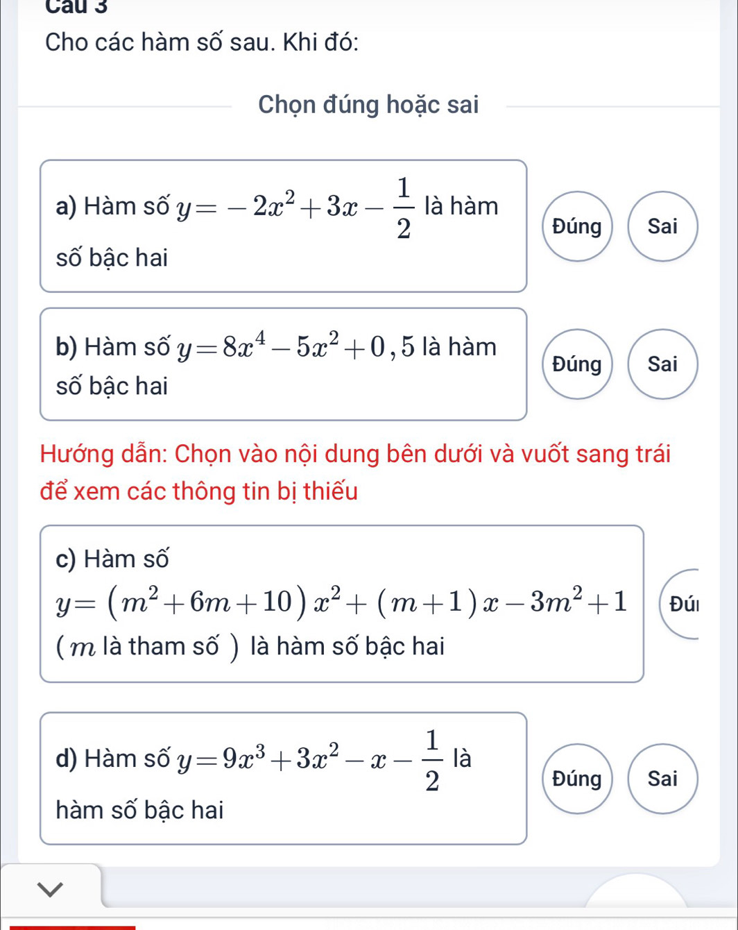 Cau 3 
Cho các hàm số sau. Khi đó: 
Chọn đúng hoặc sai 
a) Hàm số y=-2x^2+3x- 1/2  là hàm 
Đúng Sai 
số bậc hai 
b) Hàm số y=8x^4-5x^2+0 , 5 là hàm 
Đúng Sai 
số bậc hai 
Hướng dẫn: Chọn vào nội dung bên dưới và vuốt sang trái 
để xem các thông tin bị thiếu 
c) Hàm số
y=(m^2+6m+10)x^2+(m+1)x-3m^2+1 Đúi 
( m là tham số ) là hàm số bậc hai 
d) Hàm số y=9x^3+3x^2-x- 1/2  là 
Đúng Sai 
hàm số bậc hai