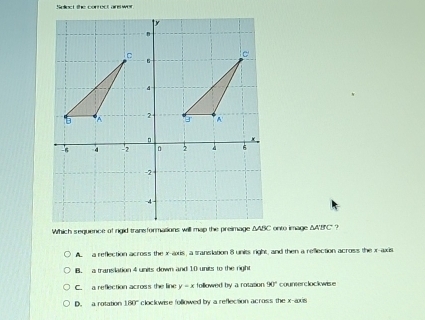 Soliect the conrect ans wer
A a reflection across the x-axis, a translation 8 units right, and then a reflection across the x-axis
B. a transilation 4 units down and 10 units to the right
C. a reflection across the line y=x followed by a rotasion 90° counerclockwise
D. a rotation 180° * clockwise followed by a reflection across the x-axis