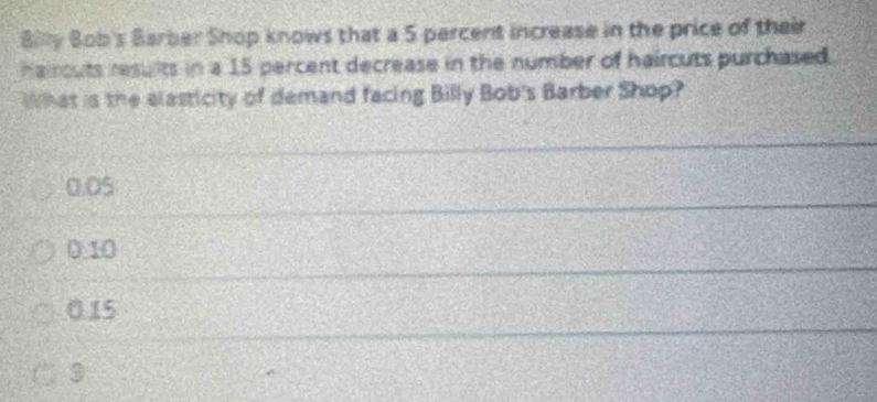 Bly Bob's Barber Shop knows that a 5 percent increase in the price of their
haircuts results in a 15 percent decrease in the number of haircuts purchased.
What is the elasticity of demand facing Billy Bob's Barber Shop?
0.05
0.10
0.15
3