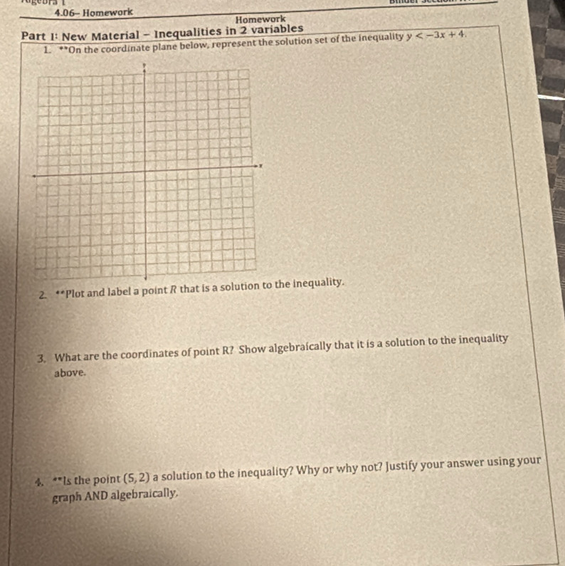 4.06- Homework 
Homework 
Part 1: New Material - Inequalities in 2 variables 
1. **On the coordinate plane below, represent the solution set of the inequality y . 
2. **Plot and label a point R that is a solution to the inequality. 
3. What are the coordinates of point R? Show algebraically that it is a solution to the inequality 
above. 
4. “*Is the point (5,2) a solution to the inequality? Why or why not? Justify your answer using your 
graph AND algebraically.