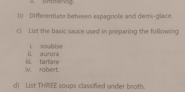 ll. simmering. 
b) Differentiate between espagnole and demi-glace. 
c) List the basic sauce used in preparing the following 
i. soubise 
ii. aurora 
iii. tartare 
iv. robert. 
d) List THREE soups classified under broth.