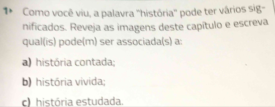 1* Como você viu, a palavra ''história'' pode ter vários sig-
nificados. Reveja as imagens deste capítulo e escreva
qual(is) pode(m) ser associada(s) a:
a) história contada;
b) história vivida;
c) história estudada.