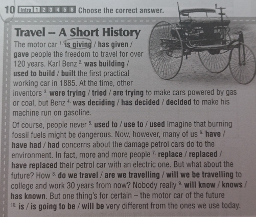 10 [intro] 1 2 5 6 Choose the correct 
Travel - A Short History 
The motor car ¹ is giving / has given / 
gave people the freedom to travel for ove
120 years. Karl Benz^2 was building / 
used to build / built the first practical 
working car in 1885. At the time, other 
inventors ³ were trying / tried / are trying to make cars powered by gas 
or coal, but Benz^4 was deciding / has decided / decided to make his 
machine run on gasoline. 
Of course, people never §used to / use to / used imagine that burning 
fossil fuels might be dangerous. Now, however, many of us & have / 
have had / had concerns about the damage petrol cars do to the 
environment. In fact, more and more people 7 replace / replaced / 
have replaced their petrol car with an electric one. But what about the 
future? How ⁸ do we travel / are we travelling / will we be travelling to 
college and work 30 years from now? Nobody really * will know / knows / 
has known. But one thing’s for certain - the motor car of the future 
¹* is / is going to be / will be very different from the ones we use today.