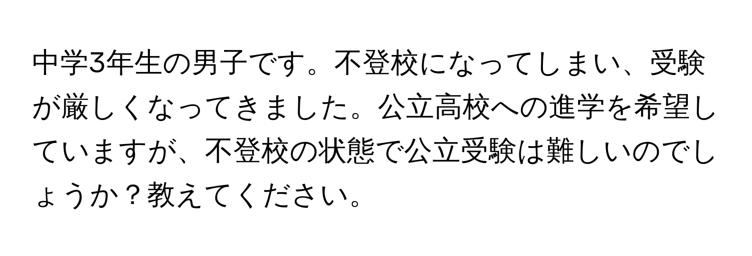 中学3年生の男子です。不登校になってしまい、受験が厳しくなってきました。公立高校への進学を希望していますが、不登校の状態で公立受験は難しいのでしょうか？教えてください。