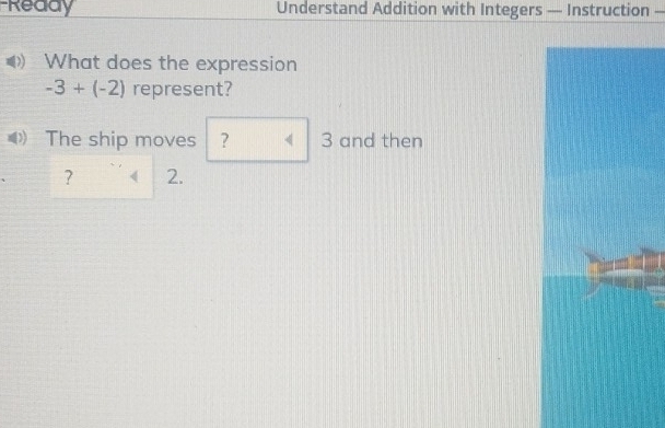 Ready Understand Addition with Integers — Instruction — 
What does the expression
-3+(-2) represent? 
The ship moves ? < 3</tex> and then 
? 2.