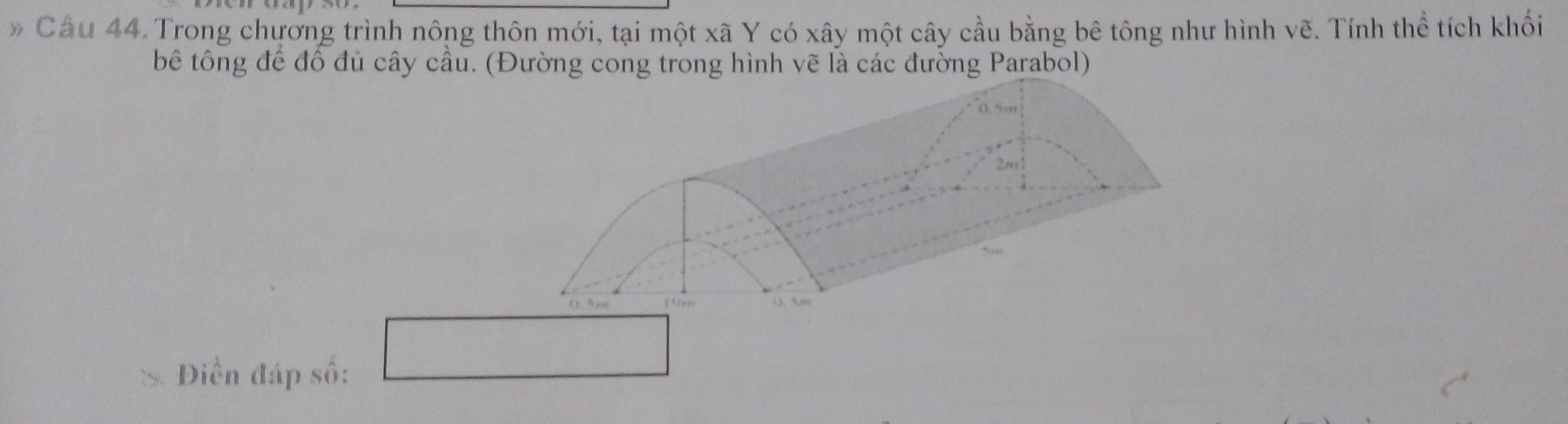 Câu 44.Trong chương trình nông thôn mới, tại một xã Y có xây một cây cầu bằng bê tông như hình vẽ. Tính thể tích khối 
bê tông để đồ đủ cây cầu. (Đường cong trong hình vẽ là các đường Parabol) 
Điền đáp số: