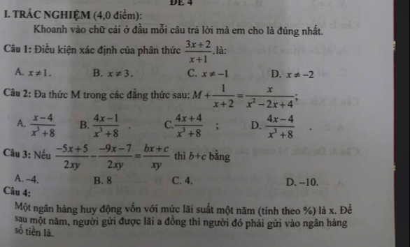 DE 4
I. TRÁC NGHIỆM (4,0 điểm):
Khoanh vào chữ cái ở đầu mỗi câu trả lời mà em cho là đúng nhất.
Câu 1: Điều kiện xác định của phân thức  (3x+2)/x+1 .là:
A. x!= 1. B. x!= 3. C. x!= -1 D. x!= -2
Câu 2: Đa thức M trong các đăng thức sau: M+ 1/x+2 = x/x^2-2x+4 ;
A.  (x-4)/x^3+8  B.  (4x-1)/x^3+8 . C.  (4x+4)/x^3+8 ; D.  (4x-4)/x^3+8 
Câu 3: Nếu  (-5x+5)/2xy - (-9x-7)/2xy = (bx+c)/xy  thì b+c bằng
A. 4. B. 8 C. 4. D. -10.
Câu 4:
Một ngân hàng huy động vốn với mức lãi suất một năm (tính theo %) là x. Để
sau một năm, người gửi được lãi a đồng thì người đó phải gửi vào ngân hàng
số tiền là.