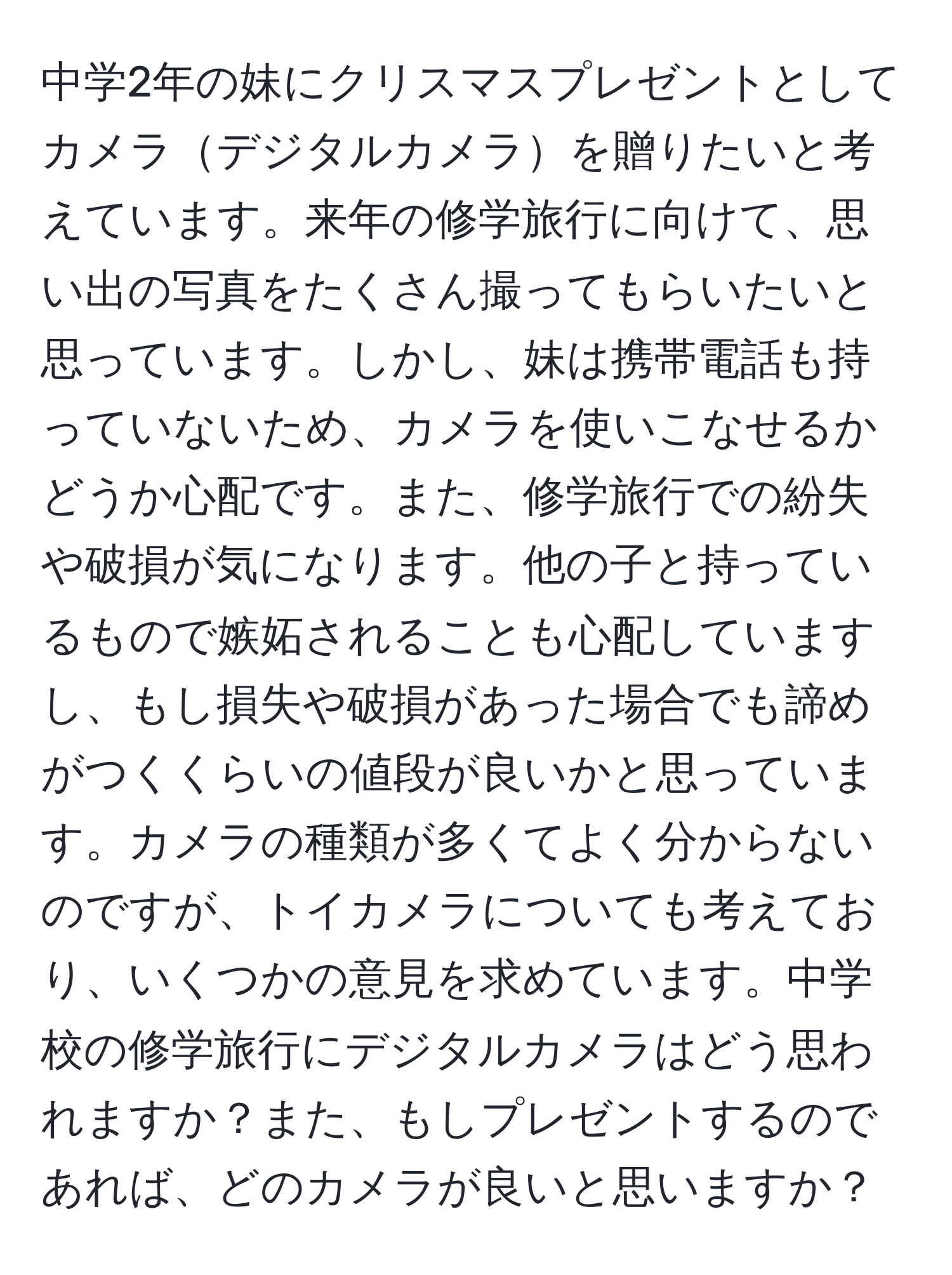 中学2年の妹にクリスマスプレゼントとしてカメラデジタルカメラを贈りたいと考えています。来年の修学旅行に向けて、思い出の写真をたくさん撮ってもらいたいと思っています。しかし、妹は携帯電話も持っていないため、カメラを使いこなせるかどうか心配です。また、修学旅行での紛失や破損が気になります。他の子と持っているもので嫉妬されることも心配していますし、もし損失や破損があった場合でも諦めがつくくらいの値段が良いかと思っています。カメラの種類が多くてよく分からないのですが、トイカメラについても考えており、いくつかの意見を求めています。中学校の修学旅行にデジタルカメラはどう思われますか？また、もしプレゼントするのであれば、どのカメラが良いと思いますか？