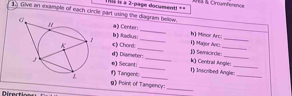 Area & Circumference 
Tis is a 2-page document! ** 
1. Give an example of each circle part using the diagram below. 
a) Center: 
_h) Minor Arc: 
_ 
_ 
b) Radius:_ i) Major Arc:_ 
c) Chord: 
j) Semicircle: 
d) Diameter: k) Central Angle: 
e) Secant: __1) Inscribed Angle:_ 
f) Tangent: 
_ 
_ 
g) Point of Tangency: 
_ 
Directions: