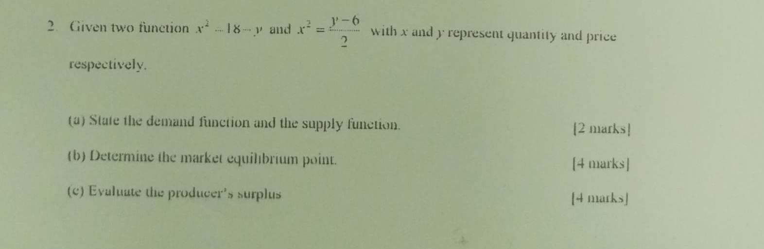 Given two function x^2-18-y and x^2= (y-6)/2  with x and y represent quantity and price
respectively.
(a) State the demand function and the supply function. [2 marks]
(b) Determine the market equilıbrium point.
[4 marks]
(c) Evaluate the producer's surplus
[4 marks]