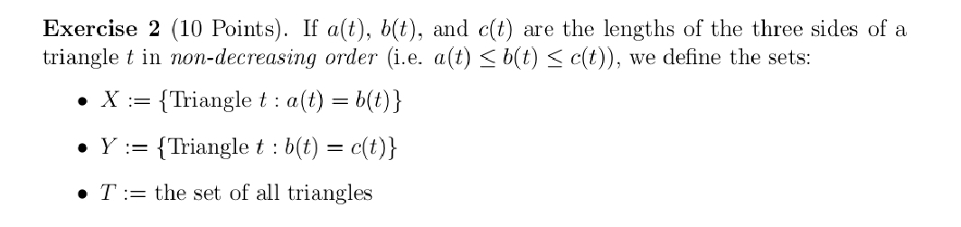 If a(t), b(t) , and c(t) are the lengths of the three sides of a
triangle t in non-decreasing order (i.e. a(t)≤ b(t)≤ c(t)) , we define the sets:
X:= Triangle t :a(t)=b(t)
Y:= Triangle t:b(t)=c(t)
T:= the set of all triangles