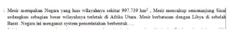 Mesir merupakan Negara vang luas wilayahnya sekitar 997.739km^2 , Mesir mencakup semenanjung Sinai 
sedangkan sebagian besar wilayahnya terletak di Afriks Utara. Mesir berbatasan dengan Libya di sebelah 
Barat. Negara ini menganut system pemerintahan berbentuk