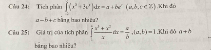 Tích phân ∈tlimits _-2(x^3+3e^x)dx=a+be^c(a,b,c∈ Z).Khi đó
a-b+c bằng bao nhiêu? 
Câu 25: Giá trị của tích phân ∈tlimits _1^(4frac x^3)+x^2xdx= a/b , (a,b)=1.Khi đó a+b
bằng bao nhiêu?