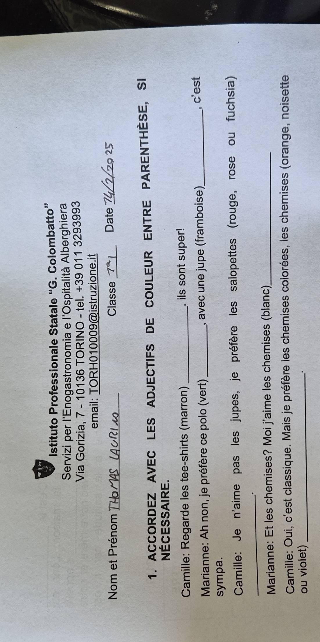 Istituto Professionale Statale “G. . Colombatto” 
Servizi per l'Enogastronomia e l'Ospitalità Alberghiera 
Via Gorizia, 7 - 10136 TORINO - tel. +39 011 3293993 
email: TORH010009@istruzione.it 
Nom et Prénom _Classe _ 7^a Date_ 
2º 
1. ACCORDEZ AVEC LES ADJECTIFS DE COULEUR ENTRE PARENTHÈSE, SI 
Nécessaire. 
Camille: Regarde les tee-shirts (marron)_ . ils sont super! 
Marianne: Ah non, je préfère ce polo (vert) _, avec une jupe (framboise)_ , c'est 
sympa. 
Camille: Je n'aime pas les jupes, je préfère les salopettes (rouge, rose ou fuchsia) 
_. 
Marianne: Et les chemises? Moi j'aime les chemises (blanc)_ 
Camille: Oui, c'est classique. Mais je préfère les chemises colorées, les chemises (orange, noisette 
ou violet) _.