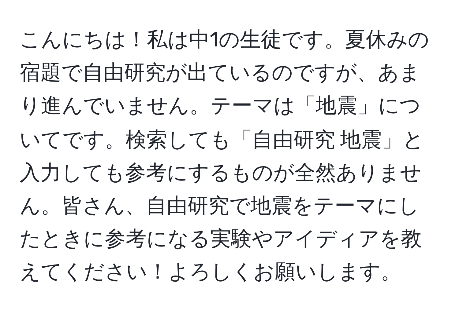 こんにちは！私は中1の生徒です。夏休みの宿題で自由研究が出ているのですが、あまり進んでいません。テーマは「地震」についてです。検索しても「自由研究 地震」と入力しても参考にするものが全然ありません。皆さん、自由研究で地震をテーマにしたときに参考になる実験やアイディアを教えてください！よろしくお願いします。