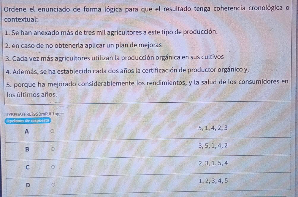 Ordene el enunciado de forma lógica para que el resultado tenga coherencia cronológica o
contextual:
1. Se han anexado más de tres mil agricultores a este tipo de producción.
2. en caso de no obtenerla aplicar un plan de mejoras
3. Cada vez más agricultores utilizan la producción orgánica en sus cultivos
4. Además, se ha establecido cada dos años la certificación de productor orgánico y,
5. porque ha mejorado considerablemente los rendimientos, y la salud de los consumidores en
los últimos años.
JLYBFGAFFRLT9SBmRJL1ag==
Opciones de respuesta
A 5, 1, 4, 2, 3
B 。
3, 5, 1, 4, 2
C 。
2, 3, 1, 5, 4
1, 2, 3, 4, 5
D