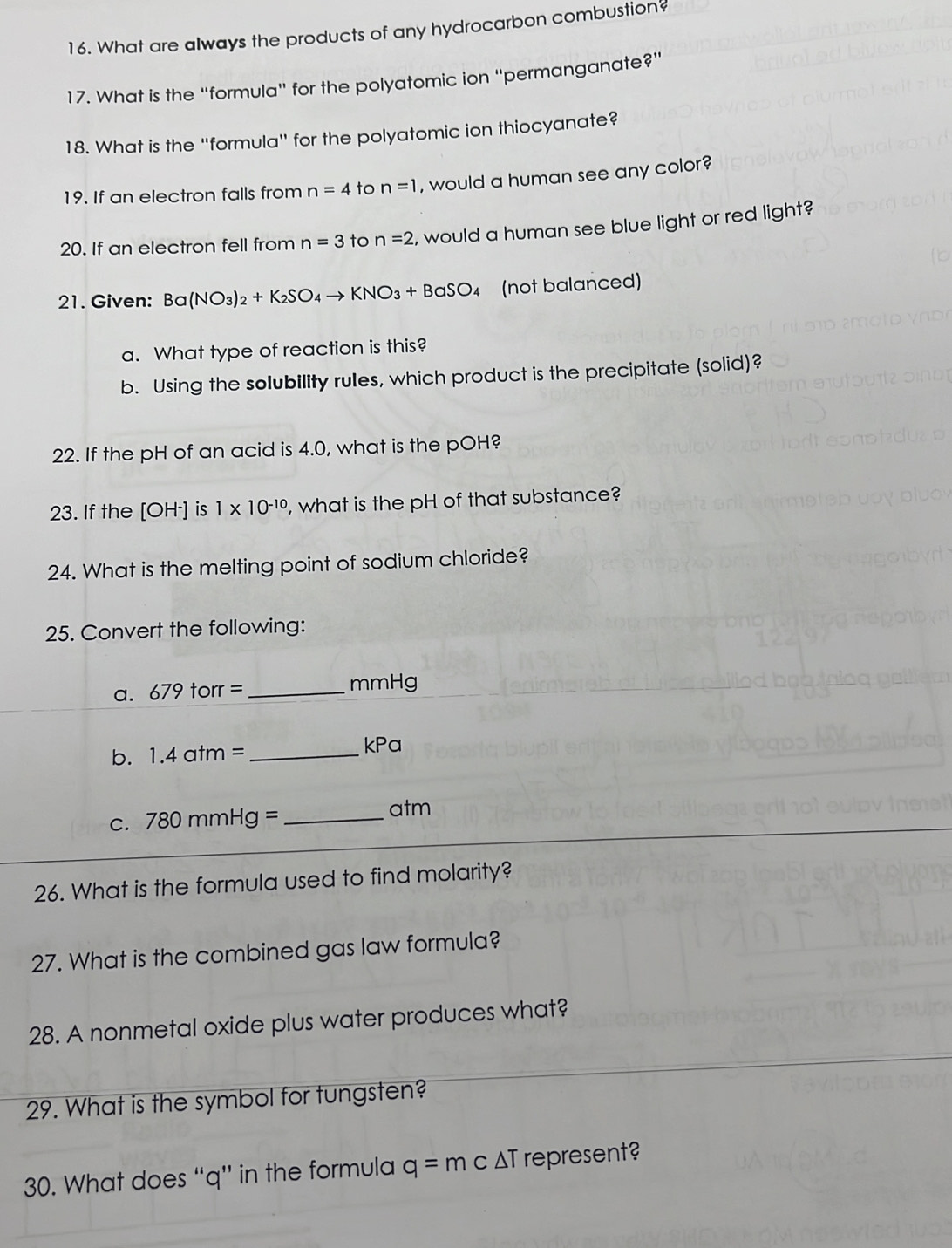 What are always the products of any hydrocarbon combustion? 
17. What is the 'formula'' for the polyatomic ion ''permanganate?' 
18. What is the ''formula'' for the polyatomic ion thiocyanate? 
19. If an electron falls from n=4 to n=1 , would a human see any color? 
20, If an electron fell from n=3 to n=2 , would a human see blue light or red light? 
21. Given: Ba(NO_3)_2+K_2SO_4to KNO_3+BaSO_4 (not balanced) 
a. What type of reaction is this? 
b. Using the solubility rules, which product is the precipitate (solid)? 
22. If the pH of an acid is 4.0, what is the pOH? 
23. If the [OH·] is 1* 10^(-10) , what is the pH of that substance? 
24. What is the melting point of sodium chloride? 
25. Convert the following: 
a. 679 tol = _ mmHg
b. 1.4atm= _ kPa
C. 780mmHg= _ 
atm 
26. What is the formula used to find molarity? 
27. What is the combined gas law formula? 
28. A nonmetal oxide plus water produces what? 
29. What is the symbol for tungsten? 
30. What does “ q ” in the formula q=mc ΔT represent?