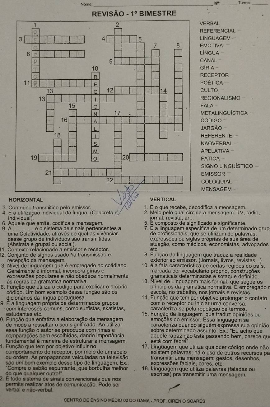 Nome _NP _Turma:_
VERBAL
REFERENCIAL
LINGUAGEM
EMOTIVA
LÍNGUA
CANAL
GÍRIA
RECEPTOR
POÉTICA
CULTO
REGIONALISMO
FALA
METALINGUÍSTICA
CODIGO
JARGÃO
REFERENTE
NÃOVERBAL
APELATIVA
fática
SIGNO LINGUÍSTICO
EMISSOR
COLOQUIAL
MENSAGEM
HORIZONTAL VERTICAL
3. Conteúdo transmitido pelo emissor. 1. É o que recebe, decodifica a mensagem.
4. É a utilização individual da língua. (Concreta e 2. Meio pelo qual circula a mensagem: TV, rádio,
individual). jornal, revista, ar...
6. Aquele que emite, codifica a mensagem. 5. É composto de significado e significante.
9. A .. é o sistema de sinais pertencentes a 7. É a linguagem específica de um determinado grup
uma Coletividade, através do qual as vivências de profissionais, que se utilizam de palavras,
desse grupo de indivíduos são transmitidas. expressões ou siglas próprias de sua área de
(Abstrata e grupal ou social). atuação, como médicos, economistas, advogados
1. Contexto relacionado a emissor e receptor. etc.
12. Conjunto de signos usado ha transmissão e 8. Função da linguagem que traduz a realidade
recepção da mensagem. exterior ao emissor. (Jorais, livros, revistas. ...)
3. Nível de linguagem que é empregado no cotidiano. 10. é a fala característica de certas regiões do país,
Geralmente é informal, incorpora gírias e marcada por vocabulário próprio, construções
expressões populares e não obedece normalmente gramaticais determinadas e sotaque definido.
às regras da gramática normativa. 13. Nível de Linguagem mais formal, que segue os
6. Função que utiliza o código para explicar o próprio princípios da gramática normativa. É empregado r
código. Um bom exemplo dessa função são os escola, no trabalho, nos jornais e revistas.
dicionários da língua portuguesa  14. Função que tem por objetivo prolongar o contato
9. É a linguagem própria de determinados grupos com o receptor ou iniciar uma conversa,
com interesses comuns, como surfistas, skatistas, caracteriza-se pela repetição de termos.
estudantes etc. 15. Função da linguagem que traduz opiniões ou
0. Função que enfatiza a elaboração da mensagem emoções do emissor. Essa linguagem se
de modo a ressaltar o seu significado. Ao utilizar caracteriza quando alguém expressa sua opinião
essa função o autor se preocupa com rimas e sobre determinado assunto. Ex.: "Eu acho que
comparações bem escolhidas, dando importância aquele rapaz não está passando bem, parece que
fundamental à maneira de estruturar a mensagem. está com febré".
1. Função que tem por objetivo influir no 17. Linguagem que utiliza qualquer código onde não
comportamento do recéptor, por meio de um apelo existem palavras; há o uso de outros recursos pa
ou ordem. As propagandas veiculadas na televisão transmitir uma mensagem: gestos, desenhos,
são um bom exemplo desse tipo de linguagem. Ex.: expressões faciais, cores, etc.
"Compre o sabão espumante, que borbulha melhor 18. Linguagem que utiliza palavras (faladas ou
do que qualquer outro!". escritas) pra transmitir uma mensagem.
2. É todo sistema de sinais convencionais que nos
permite realizar atos de comunicação. Pode ser
verbal e não-verbal.
CENTRO DE ENSINO MÉDIO 02 DO GAMA - PROF. CIRENIO SOARES