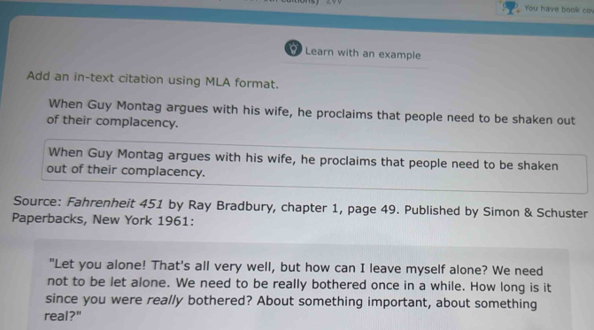 You have book co 
Learn with an example 
Add an in-text citation using MLA format. 
When Guy Montag argues with his wife, he proclaims that people need to be shaken out 
of their complacency. 
When Guy Montag argues with his wife, he proclaims that people need to be shaken 
out of their complacency. 
Source: Fahrenheit 451 by Ray Bradbury, chapter 1, page 49. Published by Simon & Schuster 
Paperbacks, New York 1961: 
"Let you alone! That's all very well, but how can I leave myself alone? We need 
not to be let alone. We need to be really bothered once in a while. How long is it 
since you were really bothered? About something important, about something 
real?"