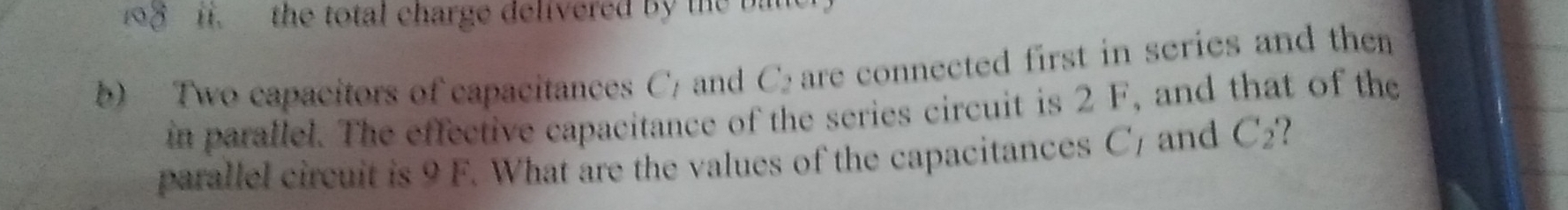 the total charge delivered by the bat 
b) Two capacitors of capacitances C) and C are connected first in series and then 
in parallel. The effective capacitance of the series circuit is 2 F, and that of the 
parallel circuit is 9 F. What are the values of the capacitances C7 and C₂?